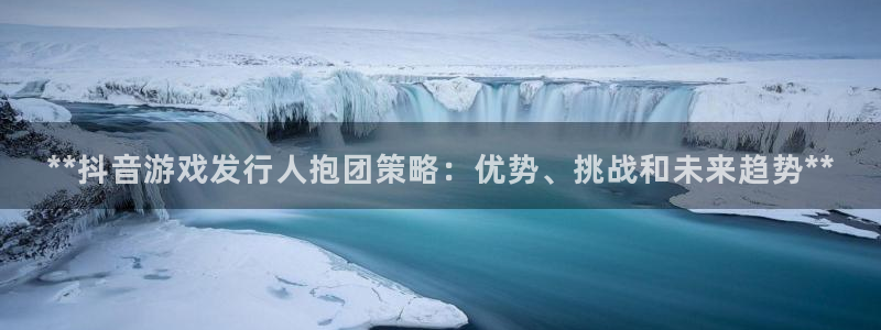 蓝狮在线注册平台合法吗?：**抖音游戏发行人抱团策略：优势、挑战和未来趋势**