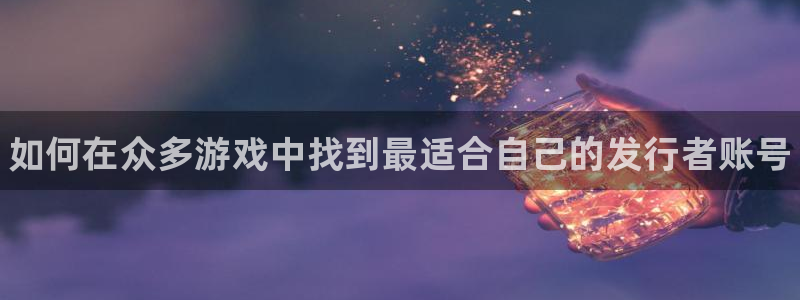 蓝狮在线平台注册账号注意事项：如何在众多游戏中找到最适合自己的发行者账号